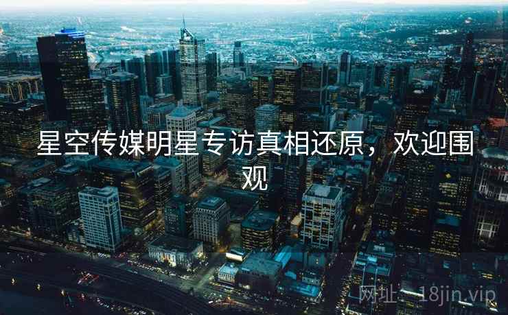 星空传媒明星专访真相还原，欢迎围观