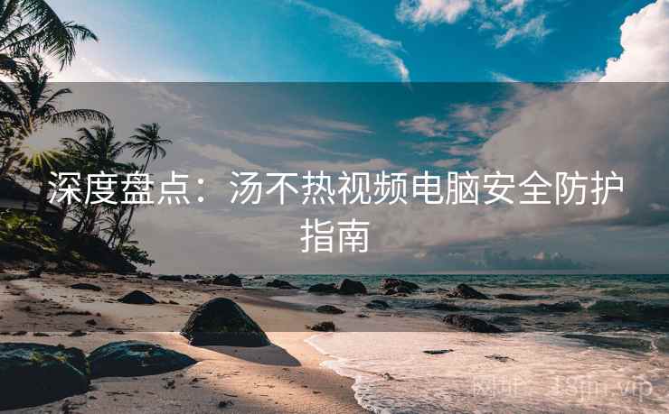 深度盘点：汤不热视频电脑安全防护指南