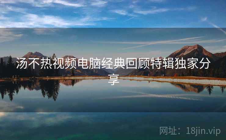 汤不热视频电脑经典回顾特辑独家分享