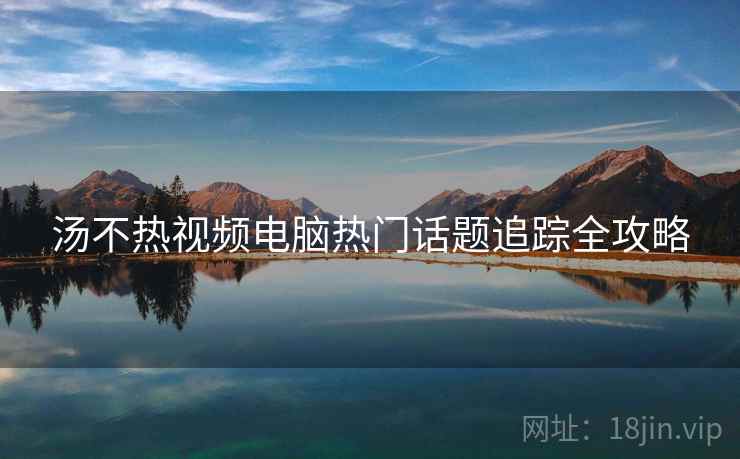汤不热视频电脑热门话题追踪全攻略