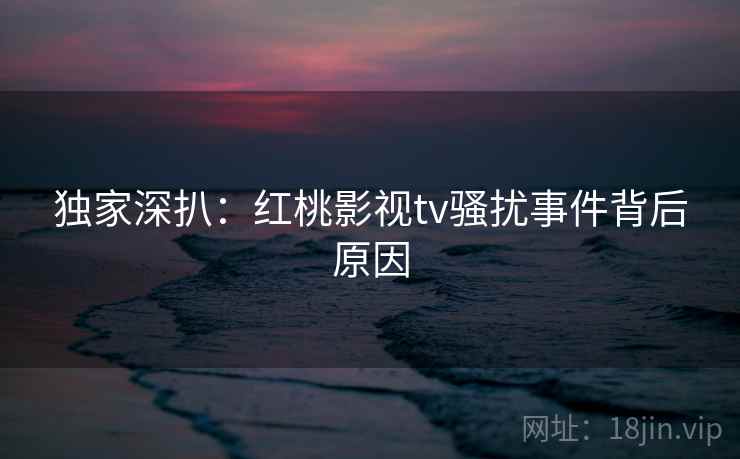 独家深扒：红桃影视tv骚扰事件背后原因
