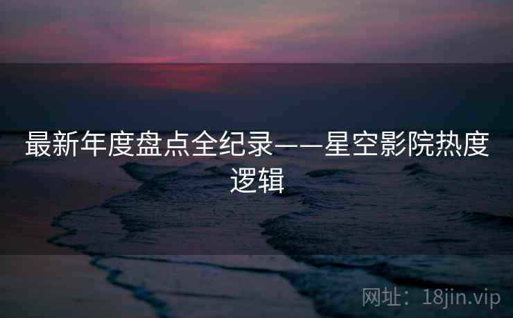 最新年度盘点全纪录——星空影院热度逻辑