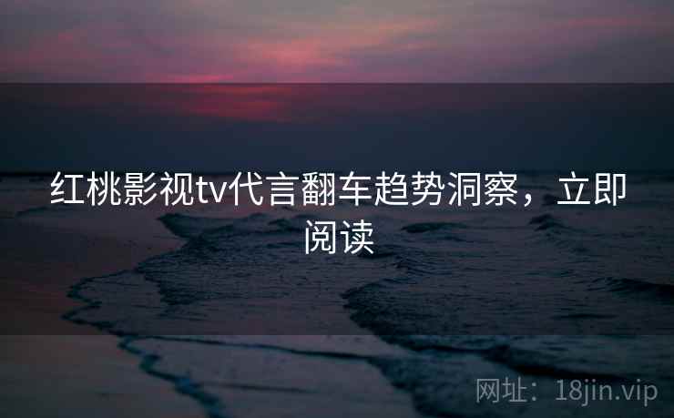 红桃影视tv代言翻车趋势洞察，立即阅读